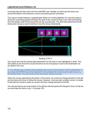 LABCENTER ELECTRONICS LTD.
130
mounting hole and then track into the small SMT pad. Instead, we will route this down and
across the bottom of the board to a more convenient ground connection.
The Layout module features a sophisticated 'follow me' routing algorithm for manual routing in
which the route being placed will follow the path of the mouse as best it can while still obeying
all of the design rules for the board that we set up previously. You start track placement by left
clicking the mouse on pad 4 and then move the mouse downwards.
Routing J2 Pin 4
You should see that the closest legal destination for the track is now highlighted in white. This
will update as we move the mouse and since we are not going to route to this destination we
can ignore it for now.
You will also see a shadow track between the current mouse position and the destination. If
you press the ENTER key on the keyboard it will complete the route along the path shown by
the shadow track. You can do this at any time while routing manually.
When the mouse approaches the bottom of the board, you could just change direction to the left
and the track will corner to follow the mouse. However, since we want a tighter corner it is better
to left click the mouse to place an anchor and then change direction to the left.
You will see that as we move further to the left the ratsnest guide will change to show us that we
can terminate the track on pin 1 of jumper JP2.
 