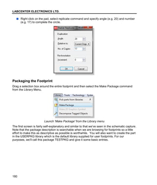 LABCENTER ELECTRONICS LTD.
180
Right click on the pad, select replicate command and specify angle (e.g. 20) and number
(e.g. 17) to complete the circle.
Packaging the Footprint
Drag a selection box around the entire footprint and then select the Make Package command
from the Library Menu.
Launch 'Make Package' from the Library menu
The first screen is fairly self-explanatory and similar to that we’ve seen in the schematic capture.
Note that the package description is searchable when we are browsing for footprints so a little
effort to make this as descriptive as possible is worthwhile. You will also want to create the part
in the USERPKG library which is the default library supplied for user footprints. For our
purposes, we’ll call this package TESTPKG and give it some basic entries.
 