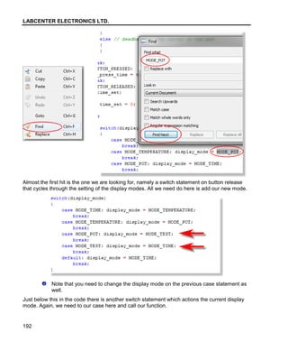 LABCENTER ELECTRONICS LTD.
192
Almost the first hit is the one we are looking for, namely a switch statement on button release
that cycles through the setting of the display modes. All we need do here is add our new mode.
Note that you need to change the display mode on the previous case statement as
well.
Just below this in the code there is another switch statement which actions the current display
mode. Again, we need to our case here and call our function.
 