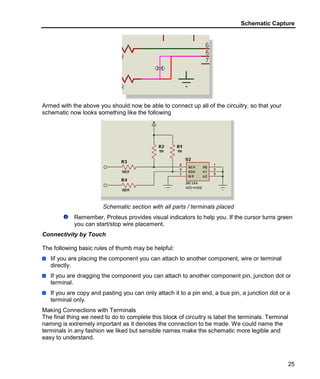 Schematic Capture
25
Armed with the above you should now be able to connect up all of the circuitry, so that your
schematic now looks something like the following
Schematic section with all parts / terminals placed
Remember, Proteus provides visual indicators to help you. If the cursor turns green
you can start/stop wire placement.
Connectivity by Touch
The following basic rules of thumb may be helpful:
Iif you are placing the component you can attach to another component, wire or terminal
directly.
If you are dragging the component you can attach to another component pin, junction dot or
terminal.
If you are copy and pasting you can only attach it to a pin end, a bus pin, a junction dot or a
terminal only.
Making Connections with Terminals
The final thing we need to do to complete this block of circuitry is label the terminals. Terminal
naming is extremely important as it denotes the connection to be made. We could name the
terminals in any fashion we liked but sensible names make the schematic more legible and
easy to understand.
 