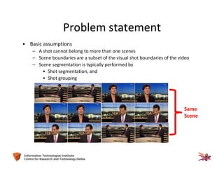 25Information Technologies Institute
Centre for Research and Technology Hellas
Problem statement
• Basic assumptions
– A shot cannot belong to more than one scenes
– Scene boundaries are a subset of the visual shot boundaries of the video
– Scene segmentation is typically performed by
• Shot segmentation, and
• Shot grouping
Same
Scene
 