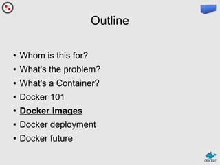 Outline
●

Whom is this for?

●

What's the problem?

●

What's a Container?

●

Docker 101

●

Docker images

●

Docker deployment

●

Docker future

 