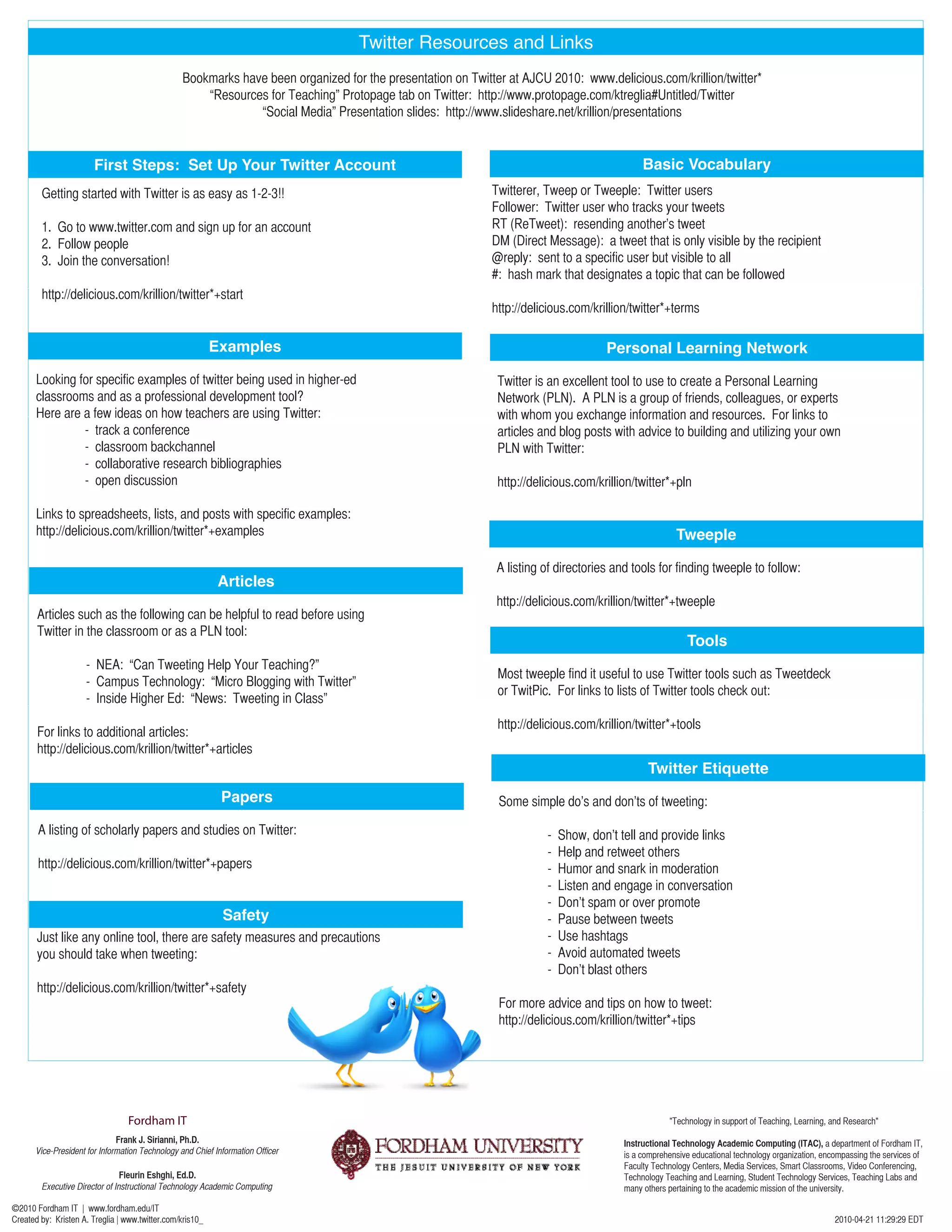 Twitter Resources and Links
                                                 Bookmarks have been organized for the presentation on Twitter at AJCU 2010: www.delicious.com/krillion/twitter*
                                                     “Resources for Teaching” Protopage tab on Twitter: http://www.protopage.com/ktreglia#Untitled/Twitter
                                                              “Social Media” Presentation slides: http://www.slideshare.net/krillion/presentations


                        First Steps: Set Up Your Twitter Account                                                                             Basic Vocabulary
        Getting started with Twitter is as easy as 1-2-3!!                                                  Twitterer, Tweep or Tweeple: Twitter users
                                                                                                            Follower: Twitter user who tracks your tweets
        1. Go to www.twitter.com and sign up for an account                                                 RT (ReTweet): resending another’s tweet
        2. Follow people                                                                                    DM (Direct Message): a tweet that is only visible by the recipient
        3. Join the conversation!                                                                           @reply: sent to a specific user but visible to all
                                                                                                            #: hash mark that designates a topic that can be followed
        http://delicious.com/krillion/twitter*+start
                                                                                                            http://delicious.com/krillion/twitter*+terms

                                                           Examples                                                                 Personal Learning Network
       Looking for specific examples of twitter being used in higher-ed                                      Twitter is an excellent tool to use to create a Personal Learning
       classrooms and as a professional development tool?                                                    Network (PLN). A PLN is a group of friends, colleagues, or experts
       Here are a few ideas on how teachers are using Twitter:                                               with whom you exchange information and resources. For links to
                - track a conference                                                                         articles and blog posts with advice to building and utilizing your own
                - classroom backchannel                                                                      PLN with Twitter:
                - collaborative research bibliographies
                - open discussion                                                                            http://delicious.com/krillion/twitter*+pln

       Links to spreadsheets, lists, and posts with specific examples:
       http://delicious.com/krillion/twitter*+examples                                                                                                Tweeple

                                                                                                             A listing of directories and tools for finding tweeple to follow:
                                                            Articles
                                                                                                             http://delicious.com/krillion/twitter*+tweeple
       Articles such as the following can be helpful to read before using
       Twitter in the classroom or as a PLN tool:
                                                                                                                                                         Tools
                     - NEA: “Can Tweeting Help Your Teaching?”
                                                                                                             Most tweeple find it useful to use Twitter tools such as Tweetdeck
                     - Campus Technology: “Micro Blogging with Twitter”
                                                                                                             or TwitPic. For links to lists of Twitter tools check out:
                     - Inside Higher Ed: “News: Tweeting in Class”
                                                                                                             http://delicious.com/krillion/twitter*+tools
       For links to additional articles:
       http://delicious.com/krillion/twitter*+articles
                                                                                                                                              Twitter Etiquette
                                                             Papers                                          Some simple do’s and don’ts of tweeting:

       A listing of scholarly papers and studies on Twitter:                                                           -   Show, don’t tell and provide links
                                                                                                                       -   Help and retweet others
       http://delicious.com/krillion/twitter*+papers                                                                   -   Humor and snark in moderation
                                                                                                                       -   Listen and engage in conversation
                                                                                                                       -   Don’t spam or over promote
                                                             Safety                                                    -   Pause between tweets
       Just like any online tool, there are safety measures and precautions                                            -   Use hashtags
       you should take when tweeting:                                                                                  -   Avoid automated tweets
                                                                                                                       -   Don’t blast others
       http://delicious.com/krillion/twitter*+safety
                                                                                                             For more advice and tips on how to tweet:
                                                                                                             http://delicious.com/krillion/twitter*+tips




                                  Fordham IT                                                                                                        "Technology in support of Teaching, Learning, and Research"
                               Frank J. Sirianni, Ph.D.                                                                                 Instructional Technology Academic Computing (ITAC), a department of Fordham IT,
       Vice-President for Information Technology and Chief Information Officer                                                          is a comprehensive educational technology organization, encompassing the services of
                                                                                                                                        Faculty Technology Centers, Media Services, Smart Classrooms, Video Conferencing,
                               Fleurin Eshghi, Ed.D.                                                                                    Technology Teaching and Learning, Student Technology Services, Teaching Labs and
        Executive Director of Instructional Technology Academic Computing                                                               many others pertaining to the academic mission of the university.

©2010 Fordham IT | www.fordham.edu/IT
Created by: Kristen A. Treglia | www.twitter.com/kris10_                                                                                                                                           2010-04-21 11:29:29 EDT
 