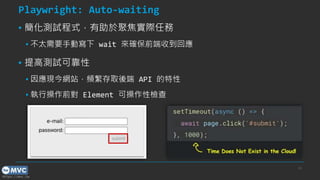 https://mvc.tw
24
Playwright: Auto-waiting
▪ 簡化測試程式，有助於聚焦實際任務
▪ 不太需要手動寫下 wait 來確保前端收到回應
▪ 提高測試可靠性
▪ 因應現今網站，頻繁存取後端 API 的特性
▪ 執行操作前對 Element 可操作性檢查
 