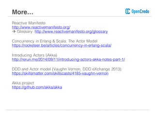 Reactive Manifesto
http://www.reactivemanifesto.org/
à Glossary: http://www.reactivemanifesto.org/glossary
Concurrency in Erlang & Scala: The Actor Model
https://rocketeer.be/articles/concurrency-in-erlang-scala/
Introducing Actors (Akka)
http://rerun.me/2014/09/11/introducing-actors-akka-notes-part-1/
DDD and Actor model (Vaughn Vernon, DDD eXchange 2013)
https://skillsmatter.com/skillscasts/4185-vaughn-vernon
Akka project
https://github.com/akka/akka
More…
 