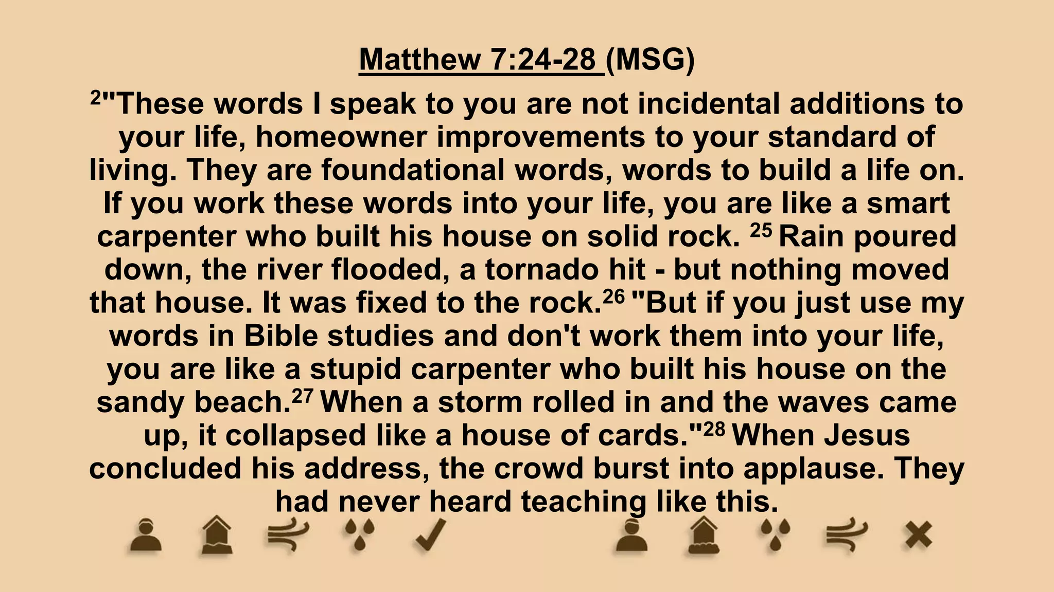 Matthew 7:24-28 (MSG)
2"These words I speak to you are not incidental additions to
your life, homeowner improvements to your standard of
living. They are foundational words, words to build a life on.
If you work these words into your life, you are like a smart
carpenter who built his house on solid rock. 25 Rain poured
down, the river flooded, a tornado hit - but nothing moved
that house. It was fixed to the rock.26 "But if you just use my
words in Bible studies and don't work them into your life,
you are like a stupid carpenter who built his house on the
sandy beach.27 When a storm rolled in and the waves came
up, it collapsed like a house of cards."28 When Jesus
concluded his address, the crowd burst into applause. They
had never heard teaching like this.
 
