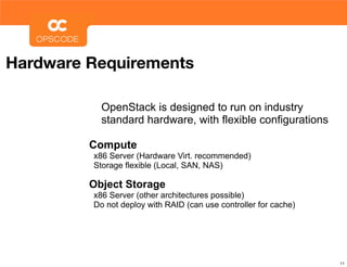Hardware Requirements

           OpenStack is designed to run on industry
           standard hardware, with flexible configurations

         Compute
         x86 Server (Hardware Virt. recommended)
         Storage flexible (Local, SAN, NAS)

         Object Storage
         x86 Server (other architectures possible)
         Do not deploy with RAID (can use controller for cache)




                                                                  11
 
