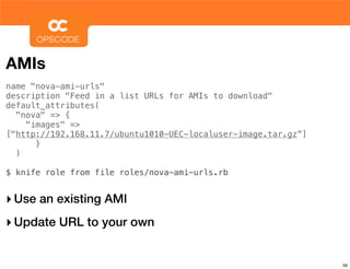 AMIs
name "nova-ami-urls"
description "Feed in a list URLs for AMIs to download"
default_attributes(
  "nova" => {
    "images" =>
["http://192.168.11.7/ubuntu1010-UEC-localuser-image.tar.gz”]
      }
  )

$ knife role from file roles/nova-ami-urls.rb


‣ Use an existing AMI
‣ Update URL to your own

                                                                59
 