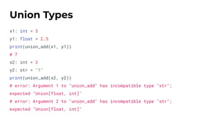 x1: int = 5
y1: float = 2.5
print(union_add(x1, y1))
# 7
x2: int = 2
y2: str = "1"
print(union_add(x2, y2))
# error: Argument 1 to "union_add" has incompatible type "str";
expected "Union[float, int]"
# error: Argument 2 to "union_add" has incompatible type "str";
expected "Union[float, int]"
Union Types
 