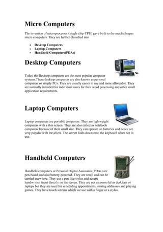 Micro Computers
The invention of microprocessor (single chip CPU) gave birth to the much cheaper
micro computers. They are further classified into
•
•
•

Desktop Computers
Laptop Computers
Handheld Computers(PDAs)

Desktop Computers
Today the Desktop computers are the most popular computer
systems.These desktop computers are also known as personal
computers or simply PCs. They are usually easier to use and more affordable. They
are normally intended for individual users for their word processing and other small
application requirements.

Laptop Computers
Laptop computers are portable computers. They are lightweight
computers with a thin screen. They are also called as notebook
computers because of their small size. They can operate on batteries and hence are
very popular with travellers. The screen folds down onto the keyboard when not in
use.

Handheld Computers
Handheld computers or Personal Digital Assistants (PDAs) are
pen-based and also battery-powered. They are small and can be
carried anywhere. They use a pen like stylus and accept
handwritten input directly on the screen. They are not as powerful as desktops or
laptops but they are used for scheduling appointments, storing addresses and playing
games. They have touch screens which we use with a finger or a stylus.

 