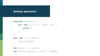 function *g(limit) {
for (var i = 0; i < limit; i++) {
yield i;
}
}
for (let i of g(100)) {
console.log(i);
}
var array = [...g(50)];
var [first, second, ...rest] = g(100);
Backup: generators
 
