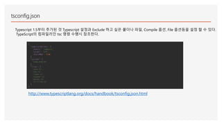 tsconfig.json
Typescript 1.5부터 추가된 것 Typescript 설정과 Exclude 하고 싶은 폴더나 파일, Compile 옵션, File 옵션등을 설정 할 수 있다.
TypeScript의 컴파일러인 tsc 명령 수행시 참조한다.
{
"compilerOptions": {
"module": "commonjs",
"target": "es5",
"sourceMap": true
},
"exclude": [
"node_modules"
],
"files": [
"core.ts",
"sys.ts",
"types.ts",
"scanner.ts",
"parser.ts",
"utilities.ts"
]
}
http://www.typescriptlang.org/docs/handbook/tsconfig.json.html
 