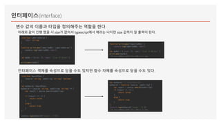 인터페이스(interface)
변수 값의 이름과 타입을 정의해주는 역할을 한다.
아래와 같이 진행 했을 시 size가 없어서 typescript에서 에러는 나지만 size 값까지 잘 출력이 된다.
인터페이스 객체를 속성으로 담을 수도 있지만 함수 자체를 속성으로 담을 수도 있다.
interface SearchFunc {
(source: string, subString: string): boolean;
}
let mySearch: SearchFunc;
mySearch = (source: string, subString: string) => {
var result = source.search(subString);
if (result == -1) {
return false;
}
else {
return true;
}
};
console.log(mySearch("aaaab", "b"));
var mySearch; // interface call
mySearch = function (source, subString) {
var result = source.search(subString);
if (result == -1) {
return false;
}
else {
return true;
}
};
console.log(mySearch("aaaab", "b"));
//# sourceMappingURL=helloWord.js.map
function printLabel(labelledObj) {
console.log(labelledObj.label);
}
var myObj = { size: 10, label: "Size 10 Object" };
printLabel(myObj);
//# sourceMappingURL=helloWord.js.map
interface LabelledValue {
label: string;
}
function printLabel(labelledObj: LabelledValue) {
console.log(labelledObj.label);
}
let myObj = {size: 10, label: "Size 10 Object"};
printLabel(myObj);
 