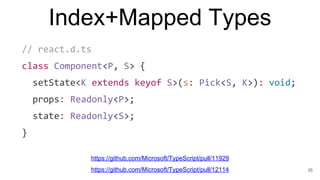 Index+Mapped Types
// react.d.ts
class Component<P, S> {
setState<K extends keyof S>(s: Pick<S, K>): void;
props: Readonly<P>;
state: Readonly<S>;
}
35
https://github.com/Microsoft/TypeScript/pull/11929
https://github.com/Microsoft/TypeScript/pull/12114
 