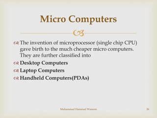
 The invention of microprocessor (single chip CPU)
gave birth to the much cheaper micro computers.
They are further classified into
 Desktop Computers
 Laptop Computers
 Handheld Computers(PDAs)
Muhammad Hammad Waseem 26
Micro Computers
 