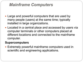 Mainframe Computers
 Large and powerful computers that are used by
many people (users) at the same time; typically
installed in large organizations.
 Located in a central place and accessed by users via
computer terminals or other computers placed at
different locations and connected to the mainframe
computer.
Supercomputers
 Extremely powerful mainframe computers used in
scientific and engineering applications.
 