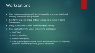 Workstations
 It is a desktop computer with a more powerful processor, additional
memory and enhanced capabilities
 It performs a special group of task, such as 3D Graphics or game
development.
 It may use multiple screens to enhance their viewing.
 It is a applicable in the use of engineering applications
 (CAD/CAM),
 desktop publishing,
 software development,
 other types of applications that require a moderate amount of computing
power and relatively high quality graphics capabilities.
 