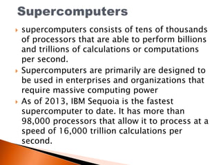  supercomputers consists of tens of thousands
of processors that are able to perform billions
and trillions of calculations or computations
per second.
 Supercomputers are primarily are designed to
be used in enterprises and organizations that
require massive computing power
 As of 2013, IBM Sequoia is the fastest
supercomputer to date. It has more than
98,000 processors that allow it to process at a
speed of 16,000 trillion calculations per
second.
 