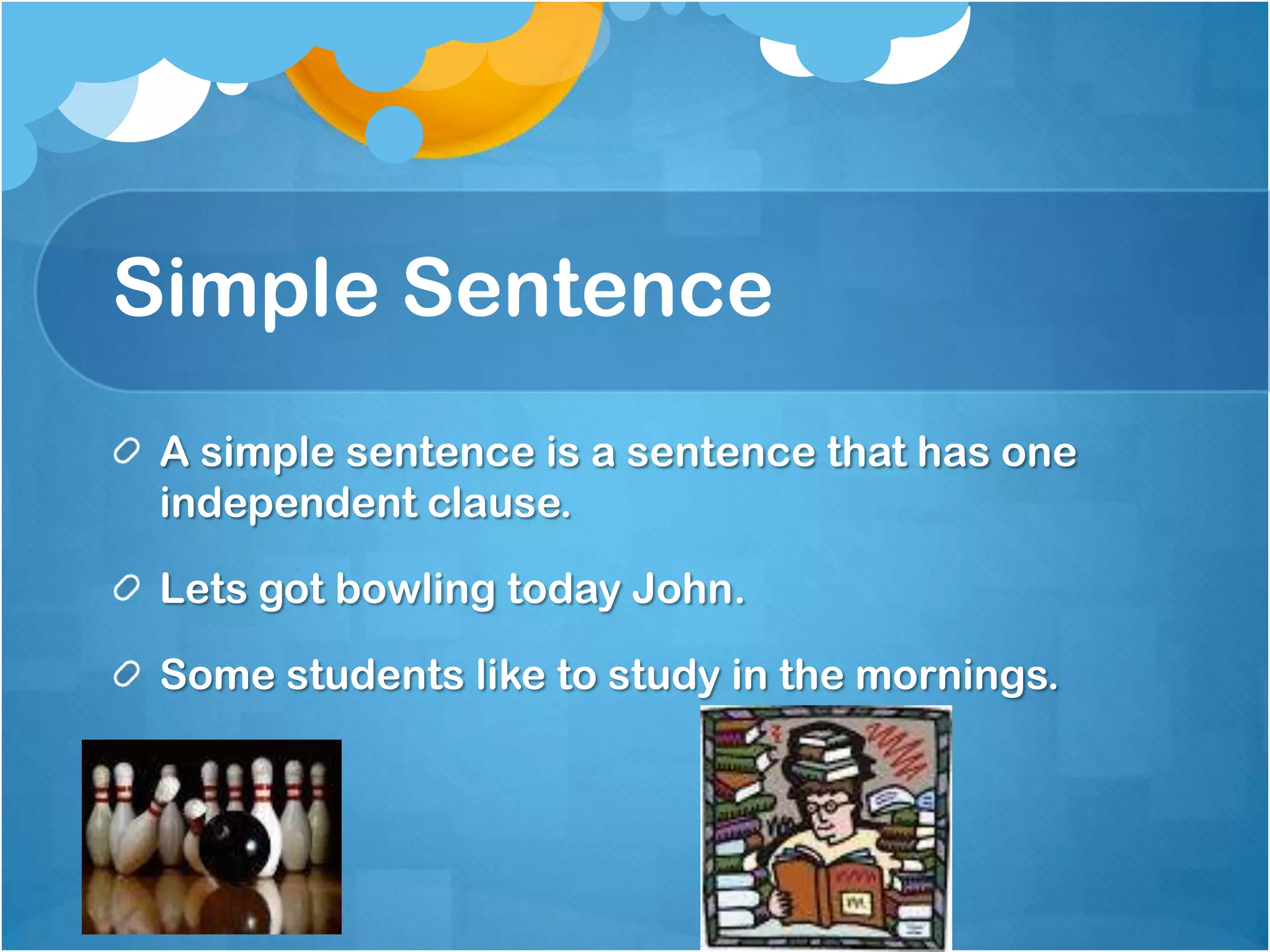 Simple Sentence
A simple sentence is a sentence that has one
independent clause.
Lets got bowling today John.

Some students like to study in the mornings.

 