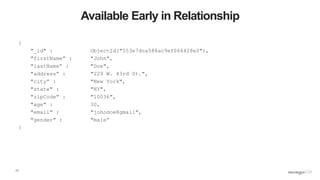17
Available Early in Relationship
{
"_id" : ObjectId("553e7dca588ac9ef066428e0"),
"firstName” : "John",
"lastName” : "Doe",
"address” : "229 W. 43rd St.",
"city” : "New York",
"state" : "NY",
"zipCode" : "10036",
"age" : 30,
"email" : "johndoe@gmail",
"gender" : "male”
}
 