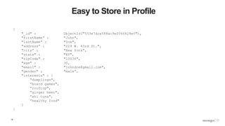 19
Easy to Store in Profile
{
"_id" : ObjectId("553e7dca588ac9ef066428e0"),
"firstName” : "John",
"lastName” : "Doe",
"address” : "229 W. 43rd St.",
"city” : "New York",
"state" : "NY",
"zipCode" : "10036",
"age" : 30,
"email" : "johndoe@gmail.com",
"gender" : "male”,
"interests" : [
”dumplings",
”board games",
”rooftop",
”ginger beer",
”ahi tuna",
”healthy food"
]
}
 