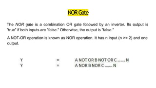 NORGate
The NOR gate is a combination OR gate followed by an inverter. Its output is
"true" if both inputs are "false." Otherwise, the output is "false."
A NOT-OR operation is known as NOR operation. It has n input (n >= 2) and one
output.
 