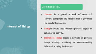 Definition of IoT.
Internet of Things
• Internet is a global network of connected
servers, computers and mobiles that is governed
by standard protocols.
• Thing is a word used to refer a physical object, an
action or an activity.
• Internet of Things means a network of physical
things sending, receiving or communicating
information using the internet.
 