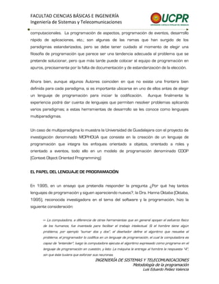 FACULTAD CIENCIAS BÁSICAS E INGENIERÍA
Ingeniería de Sistemas y Telecomunicaciones

computacionales. La programación de aspectos, programación de eventos, desarrollo
rápido de aplicaciones, etc.; son algunas de las ramas que han surgido de los
paradigmas estandarizados, pero se debe tener cuidado al momento de elegir una
filosofía de programación que parece ser una tendencia adecuada al problema que se
pretende solucionar, pero que más tarde puede colocar al equipo de programación en
apuros, precisamente por la falta de documentación y de estandarización de la elección.


Ahora bien, aunque algunos Autores coinciden en que no existe una frontera bien
definida para cada paradigma, si es importante ubicarse en uno de ellos antes de elegir
un lenguaje de programación para iniciar la codificación.                   Aunque finalmente la
experiencia podrá dar cuenta de lenguajes que permiten resolver problemas aplicando
varios paradigmas; a estas herramientas de desarrollo se les conoce como lenguajes
multiparadigmas.


Un caso de multiparadigma lo muestra la Universidad de Guadalajara con el proyecto de
investigación denominado MOPHOUA que consiste en la creación de un lenguaje de
programación que integra los enfoques orientado a objetos, orientado a roles y
orientado a eventos, todo ello en un modelo de programación denominado COOP
(Context Object Oriented Programming)


EL PAPEL DEL LENGUAJE DE PROGRAMACIÓN


En 1995, en un ensayo que pretendía responder la pregunta ¿Por qué hay tantos
lenguajes de programación y siguen apareciendo nuevos?, la Dra. Hanna Oktaba (Oktaba,
1995), reconocida investigadora en el tema del software y la programación, hizo la
siguiente consideración:


       <<   La computadora, a diferencia de otras herramientas que en general apoyan el esfuerzo físico
       de los humanos, fue inventada para facilitar el trabajo intelectual. Si el hombre tiene algún
       problema, por ejemplo "sumar dos y dos", el diseñador define el algoritmo que resuelve el
       problema, el programador lo codifica en un lenguaje de programación, el cual la computadora es
       capaz de "entender", luego la computadora ejecuta el algoritmo expresado como programa en el
       lenguaje de programación en cuestión, y listo. La máquina le entrega al hombre la respuesta "4",
       sin que éste tuviera que esforzar sus neuronas.
                                           INGENIERÍA DE SISTEMAS Y TELECOMUNICACIONES
                                                             Metodología de la programación
                                                                         Luis Eduardo Peláez Valencia
 