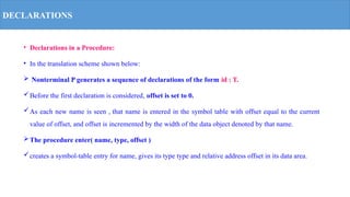 DECLARATIONS
• Declarations in a Procedure:
• In the translation scheme shown below:
 Nonterminal P generates a sequence of declarations of the form id : T.
Before the first declaration is considered, offset is set to 0.
As each new name is seen , that name is entered in the symbol table with offset equal to the current
value of offset, and offset is incremented by the width of the data object denoted by that name.
The procedure enter( name, type, offset )
creates a symbol-table entry for name, gives its type type and relative address offset in its data area.
 