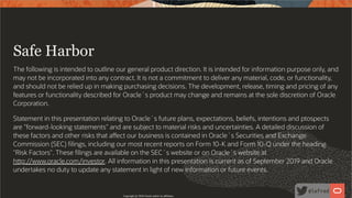  
Safe Harbor
The following is intended to outline our general product direction. It is intended for information purpose only, and
may not be incorporated into any contract. It is not a commitment to deliver any material, code, or functionality,
and should not be relied up in making purchasing decisions. The development, release, timing and pricing of any
features or functionality described for Oracle´s product may change and remains at the sole discretion of Oracle
Corporation.
Statement in this presentation relating to Oracle´s future plans, expectations, beliefs, intentions and ptospects
are "forward-looking statements" and are subject to material risks and uncertainties. A detailed discussion of
these factors and other risks that a ect our business is contained in Oracle´s Securities and Exchange
Commission (SEC) lings, including our most recent reports on Form 10-K and Form 10-Q under the heading
"Risk Factors". These lings are available on the SEC´s website or on Oracle´s website at
h p://www.oracle.com/investor. All information in this presentation is current as of September 2019 and Oracle
undertakes no duty to update any statement in light of new information or future events.
Copyright @ 2020 Oracle and/or its affiliates.
3 / 96
 