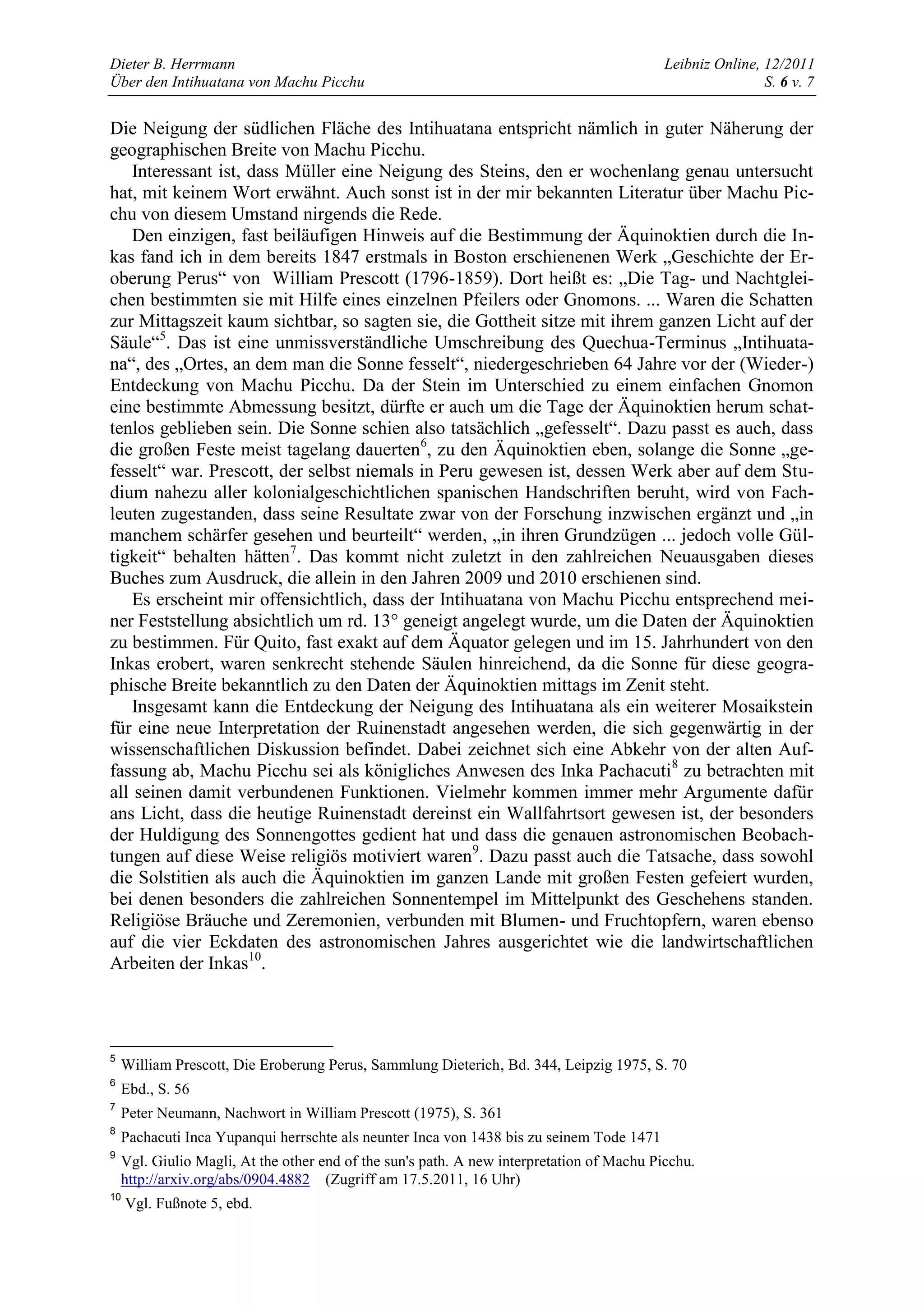 Dieter B. Herrmann                                                                         Leibniz Online, 12/2011
Über den Intihuatana von Machu Picchu                                                                      S. 6 v. 7


Die Neigung der südlichen Fläche des Intihuatana entspricht nämlich in guter Näherung der
geographischen Breite von Machu Picchu.
    Interessant ist, dass Müller eine Neigung des Steins, den er wochenlang genau untersucht
hat, mit keinem Wort erwähnt. Auch sonst ist in der mir bekannten Literatur über Machu Pic-
chu von diesem Umstand nirgends die Rede.
    Den einzigen, fast beiläufigen Hinweis auf die Bestimmung der Äquinoktien durch die In-
kas fand ich in dem bereits 1847 erstmals in Boston erschienenen Werk „Geschichte der Er-
oberung Perus“ von William Prescott (1796-1859). Dort heißt es: „Die Tag- und Nachtglei-
chen bestimmten sie mit Hilfe eines einzelnen Pfeilers oder Gnomons. ... Waren die Schatten
zur Mittagszeit kaum sichtbar, so sagten sie, die Gottheit sitze mit ihrem ganzen Licht auf der
Säule“5. Das ist eine unmissverständliche Umschreibung des Quechua-Terminus „Intihuata-
na“, des „Ortes, an dem man die Sonne fesselt“, niedergeschrieben 64 Jahre vor der (Wieder-)
Entdeckung von Machu Picchu. Da der Stein im Unterschied zu einem einfachen Gnomon
eine bestimmte Abmessung besitzt, dürfte er auch um die Tage der Äquinoktien herum schat-
tenlos geblieben sein. Die Sonne schien also tatsächlich „gefesselt“. Dazu passt es auch, dass
die großen Feste meist tagelang dauerten6, zu den Äquinoktien eben, solange die Sonne „ge-
fesselt“ war. Prescott, der selbst niemals in Peru gewesen ist, dessen Werk aber auf dem Stu-
dium nahezu aller kolonialgeschichtlichen spanischen Handschriften beruht, wird von Fach-
leuten zugestanden, dass seine Resultate zwar von der Forschung inzwischen ergänzt und „in
manchem schärfer gesehen und beurteilt“ werden, „in ihren Grundzügen ... jedoch volle Gül-
tigkeit“ behalten hätten7. Das kommt nicht zuletzt in den zahlreichen Neuausgaben dieses
Buches zum Ausdruck, die allein in den Jahren 2009 und 2010 erschienen sind.
    Es erscheint mir offensichtlich, dass der Intihuatana von Machu Picchu entsprechend mei-
ner Feststellung absichtlich um rd. 13° geneigt angelegt wurde, um die Daten der Äquinoktien
zu bestimmen. Für Quito, fast exakt auf dem Äquator gelegen und im 15. Jahrhundert von den
Inkas erobert, waren senkrecht stehende Säulen hinreichend, da die Sonne für diese geogra-
phische Breite bekanntlich zu den Daten der Äquinoktien mittags im Zenit steht.
    Insgesamt kann die Entdeckung der Neigung des Intihuatana als ein weiterer Mosaikstein
für eine neue Interpretation der Ruinenstadt angesehen werden, die sich gegenwärtig in der
wissenschaftlichen Diskussion befindet. Dabei zeichnet sich eine Abkehr von der alten Auf-
fassung ab, Machu Picchu sei als königliches Anwesen des Inka Pachacuti 8 zu betrachten mit
all seinen damit verbundenen Funktionen. Vielmehr kommen immer mehr Argumente dafür
ans Licht, dass die heutige Ruinenstadt dereinst ein Wallfahrtsort gewesen ist, der besonders
der Huldigung des Sonnengottes gedient hat und dass die genauen astronomischen Beobach-
tungen auf diese Weise religiös motiviert waren 9. Dazu passt auch die Tatsache, dass sowohl
die Solstitien als auch die Äquinoktien im ganzen Lande mit großen Festen gefeiert wurden,
bei denen besonders die zahlreichen Sonnentempel im Mittelpunkt des Geschehens standen.
Religiöse Bräuche und Zeremonien, verbunden mit Blumen- und Fruchtopfern, waren ebenso
auf die vier Eckdaten des astronomischen Jahres ausgerichtet wie die landwirtschaftlichen
Arbeiten der Inkas10.



5
    William Prescott, Die Eroberung Perus, Sammlung Dieterich, Bd. 344, Leipzig 1975, S. 70
6
    Ebd., S. 56
7
    Peter Neumann, Nachwort in William Prescott (1975), S. 361
8
    Pachacuti Inca Yupanqui herrschte als neunter Inca von 1438 bis zu seinem Tode 1471
9
    Vgl. Giulio Magli, At the other end of the sun's path. A new interpretation of Machu Picchu.
    http://arxiv.org/abs/0904.4882 (Zugriff am 17.5.2011, 16 Uhr)
10
     Vgl. Fußnote 5, ebd.
 