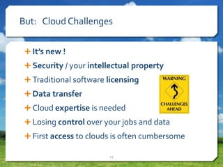 But: Cloud Challenges
 It’s new !
 Security / your intellectual property
 Traditional software licensing
 Data transfer
 Cloud expertise is needed
 Losing control over your jobs and data
 First access to clouds is often cumbersome
13
 