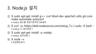 3. Node.js 설치
① $ sudo apt-get install g++ curl libssl-dev apache2-utils git-core
make automake autoconf
node.js 빌드를 위한기본적인 SW설치
② $ curl -sL https://deb.nodesource.com/setup_7.x | sudo -E bash -
node.js 7.x 설치과정 1
③ $ sudo apt-get install –y nodejs
node.js 설치과정 2
④ $ node –v
버전확인하기
 