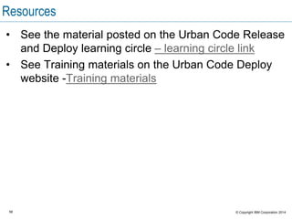 58 © Copyright IBM Corporation 2015
Module summary
In this module you learned about:
 Problems that UrbanCode Deploy helps to solve
 A workflow for a basic deployment
The purpose of snapshots and inventory
 User interface navigation
 The UrbanCode Deploy topology
 Server and agent communication
 