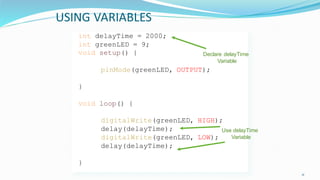 USING VARIABLES
11
int delayTime = 2000;
int greenLED = 9;
void setup() {
pinMode(greenLED, OUTPUT);
}
void loop() {
digitalWrite(greenLED, HIGH);
delay(delayTime);
digitalWrite(greenLED, LOW);
delay(delayTime);
}
Declare delayTime
Variable
Use delayTime
Variable
 
