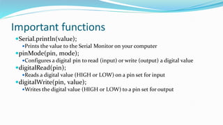 Important functions
Serial.println(value);
Prints the value to the Serial Monitor on your computer
pinMode(pin, mode);
Configures a digital pin to read (input) or write (output) a digital value
digitalRead(pin);
Reads a digital value (HIGH or LOW) on a pin set for input
digitalWrite(pin, value);
Writes the digital value (HIGH or LOW) to a pin set for output
 