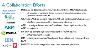 A Collaboration Efforts
§  Mellanox co-designs network API and contributes MXM technology
§  Infrastructure, transport, shared memory, protocols, integration with
OpenMPI/SHMEM, MPICH
§  ORNL & LANL co-designs network API and contributes UCCS project
§  InfiniBand optimizations, Cray devices, shared memory
§  ARM co-designs the network API and contributes optimizations for
ARM eco-system
§  NVIDIA co-designs high-quality support for GPU devices
§  GPUDirect, GDR copy, etc.
§  IBM co-designs network API and contributes ideas and concepts from
PAMI
§  UH/UTK focus on integration with their research platforms
 