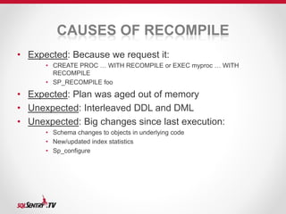 CAUSES OF RECOMPILE 
• Expected: Because we request it: 
• CREATE PROC … WITH RECOMPILE or EXEC myproc … WITH 
RECOMPILE 
• SP_RECOMPILE foo 
• Expected: Plan was aged out of memory 
• Unexpected: Interleaved DDL and DML 
• Unexpected: Big changes since last execution: 
• Schema changes to objects in underlying code 
• New/updated index statistics 
• Sp_configure 
 
