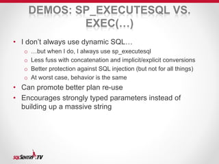 DEMOS: SP_EXECUTESQL VS. 
EXEC(…) 
• I don’t always use dynamic SQL… 
o …but when I do, I always use sp_executesql 
o Less fuss with concatenation and implicit/explicit conversions 
o Better protection against SQL injection (but not for all things) 
o At worst case, behavior is the same 
• Can promote better plan re-use 
• Encourages strongly typed parameters instead of 
building up a massive string 
 