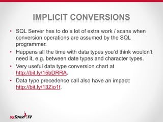 IMPLICIT CONVERSIONS 
• SQL Server has to do a lot of extra work / scans when 
conversion operations are assumed by the SQL 
programmer. 
• Happens all the time with data types you’d think wouldn’t 
need it, e.g. between date types and character types. 
• Very useful data type conversion chart at 
http://bit.ly/15bDRRA. 
• Data type precedence call also have an impact: 
http://bit.ly/13Zio1f. 
 