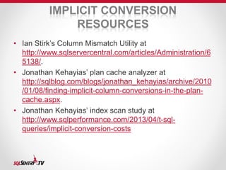 IMPLICIT CONVERSION 
RESOURCES 
• Ian Stirk’s Column Mismatch Utility at 
http://www.sqlservercentral.com/articles/Administration/6 
5138/. 
• Jonathan Kehayias’ plan cache analyzer at 
http://sqlblog.com/blogs/jonathan_kehayias/archive/2010 
/01/08/finding-implicit-column-conversions-in-the-plan-cache. 
aspx. 
• Jonathan Kehayias’ index scan study at 
http://www.sqlperformance.com/2013/04/t-sql-queries/ 
implicit-conversion-costs 
 
