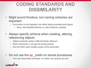 CODING STANDARDS AND 
DISSIMILARITY 
• Might sound frivolous, but naming schemes are 
important 
o Convention is not important; but rather being consistent and logical 
• Story: dbo.UpdateCustomer vs. dbo.Customer_Update 
• Always specify schema when creating, altering, 
referencing objects 
o Object resolution works a little bit harder without it 
o More importantly, it can get the wrong answer 
o And will often yield multiple copies of the same plan 
• Do not use the sp_ prefix on stored procedures 
o This has observable overhead, no matter how specific you are 
 