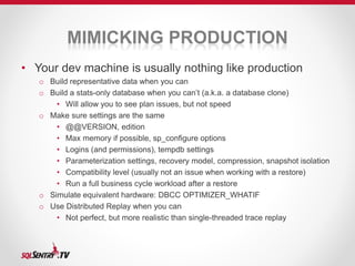 MIMICKING PRODUCTION 
• Your dev machine is usually nothing like production 
o Build representative data when you can 
o Build a stats-only database when you can’t (a.k.a. a database clone) 
• Will allow you to see plan issues, but not speed 
o Make sure settings are the same 
• @@VERSION, edition 
• Max memory if possible, sp_configure options 
• Logins (and permissions), tempdb settings 
• Parameterization settings, recovery model, compression, snapshot isolation 
• Compatibility level (usually not an issue when working with a restore) 
• Run a full business cycle workload after a restore 
o Simulate equivalent hardware: DBCC OPTIMIZER_WHATIF 
o Use Distributed Replay when you can 
• Not perfect, but more realistic than single-threaded trace replay 
 