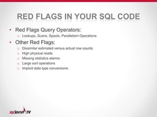 RED FLAGS IN YOUR SQL CODE 
• Red Flags Query Operators: 
o Lookups, Scans, Spools, Parallelism Operations 
• Other Red Flags: 
o Dissimilar estimated versus actual row counts 
o High physical reads 
o Missing statistics alarms 
o Large sort operations 
o Implicit data type conversions 
 
