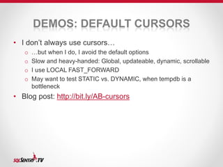 DEMOS: DEFAULT CURSORS 
• I don’t always use cursors… 
o …but when I do, I avoid the default options 
o Slow and heavy-handed: Global, updateable, dynamic, scrollable 
o I use LOCAL FAST_FORWARD 
o May want to test STATIC vs. DYNAMIC, when tempdb is a 
bottleneck 
• Blog post: http://bit.ly/AB-cursors 
 