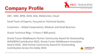 ADF, MAF, BPM, ACM, SOA, WebCenter, Cloud
Small Team of Experts, Focused on Technical Quality
Customers – Global Corporations, Medium and Small Business
Oracle Technical Blog – 9 Years (~800 posts)
Oracle Fusion Middleware Partner Community Award for Outstanding
ACM/BPM Contribution 2015, Oracle Fusion Middleware Innovation
Award 2010, SOA Partner Community Award for Outstanding
Contribution Across the Globe 2010
Company Profile
 