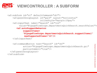 VIEWCONTROLLER : A SUBFORM

<af:subform id="s1" defaultCommand="cb7">
    <af:panelGroupLayout id="pgl4" layout="horizontal"
                          inlineStyle="margin:10px;">
    <af:inputText label="Search" id="it2“
         value="#{pageFlowScope.departmentsQuickSearch.searchValue}">
       <af:autoSuggestBehavior
            suggestItems=
            "#{pageFlowScope.departmentsQuickSearch.suggestItems}"
             maxSuggestedItems="10"/>
    </af:inputText>

    <af:commandButton text="Search" id="cb7"
            action="#{pageFlowScope.departmentsQuickSearch.go}"
            partialSubmit="true"/>
  </af:panelGroupLayout>
</af:subform>
 