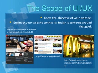 The Scope of UI/UX
• Know the objective of your website.
• Engineer your website so that its design is centered around
that goal.
http://coolhomepages.com/revie
w-my-work-detail.html?id=18
http://www.buzzfeed.com/
http://thegoldenarches.e-
monsite.com/album/diaporam
a/
 
