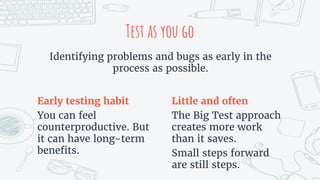 Early testing habit
You can feel
counterproductive. But
it can have long-term
benefits.
Little and often
The Big Test approach
creates more work
than it saves.
Small steps forward
are still steps.
Test as you go
Identifying problems and bugs as early in the
process as possible.
 