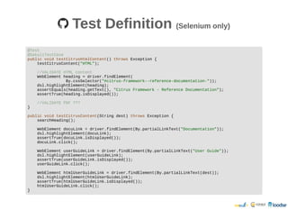 Test DefinitionTest Definition (Selenium only)(Selenium only)
@Test
@SakuliTestCase
public void testCitrusHtmlContent() throws Exception {
testCitrusContent("HTML");
//VALIDATE HTML content
WebElement heading = driver.findElement(
By.cssSelector("#citrus-framework--reference-documentation-"));
dsl.highlightElement(heading);
assertEquals(heading.getText(), "Citrus Framework - Reference Documentation");
assertTrue(heading.isDisplayed());
//VALIDATE PDF ???
}
public void testCitrusContent(String dest) throws Exception {
searchHeading();
WebElement docuLink = driver.findElement(By.partialLinkText("Documentation"));
dsl.highlightElement(docuLink);
assertTrue(docuLink.isDisplayed());
docuLink.click();
WebElement userGuideLink = driver.findElement(By.partialLinkText("User Guide"));
dsl.highlightElement(userGuideLink);
assertTrue(userGuideLink.isDisplayed());
userGuideLink.click();
WebElement htmlUserGuideLink = driver.findElement(By.partialLinkText(dest));
dsl.highlightElement(htmlUserGuideLink);
assertTrue(htmlUserGuideLink.isDisplayed());
htmlUserGuideLink.click();
}
 